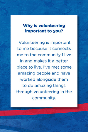 Why is volunteering  important to you?    Volunteering is important to me because it connects me to the community I live in and makes it a better place to live. I’ve met some amazing people and have worked alongside them to do amazing things through volunteering in the community.