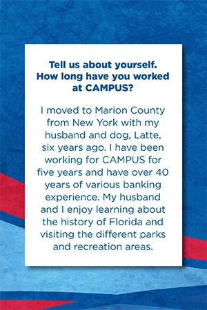 Tell us about yourself.   How long have you worked at CAMPUS?   I moved to Marion County from New York with my husband and dog, Latte, six years ago. I have been working for CAMPUS for five years and have over 40 years of various banking experience. My husband and I enjoy learning about the history of Florida and visiting the different parks and recreation areas.