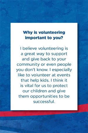 Why is volunteering  important to you? I believe volunteering is a great way to support and give back to your community or even people you don’t know. I especially like to volunteer at events that help kids. I think it is vital for us to protect our children and give them opportunities to be successful.