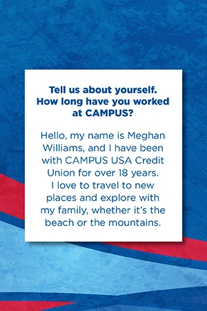 Tell us about yourself.   How long have you worked at CAMPUS?   Hello, my name is Meghan Williams, and I have been with CAMPUS USA Credit Union for over 18 years. I love to travel to new places and explore with my family, whether it’s the beach or the mountains.