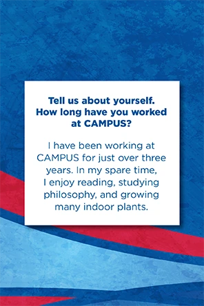 Tell us about yourself.   How long have you worked at CAMPUS?   I have been working at CAMPUS for just over three years. In my spare time, I enjoy reading, studying philosophy, and growing many indoor plants.