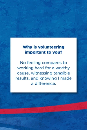 Why is volunteering  important to you?   No feeling compares to working hard for a worthy cause, witnessing tangible results, and knowing I made a difference.