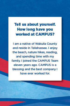 Tell us about yourself.  How long have you worked at CAMPUS?   I am a native of Wakulla County and reside in Tallahassee. I enjoy the beach, nature hikes, reading, and spending time with my family. I joined the CAMPUS Team eleven years ago. CAMPUS is a blessing and the best company I have ever worked for.