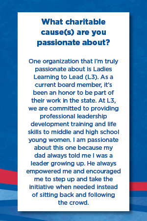 What charitable cause(s) are you  passionate about?   One organization that I’m truly passionate about is Ladies Learning to Lead (L3). As a current board member, it’s been an honor to be part of their work in the state. At L3, we are committed to providing professional leadership development training and life skills to middle and high school young women. I am passionate about this one because my dad always told me I was a leader growing up. He always empowered me and encouraged me to step up and take the initiative when needed instead  of sitting back and following  the crowd.