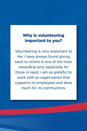 Why is volunteering  important to you?   Volunteering is very important to me. I have always found giving back to others is one of the most rewarding acts, especially for those in need. I am so grateful to work with an organization that supports its employees and does much for its communities.