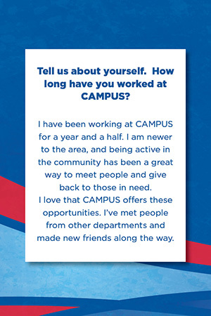 Tell us about yourself.  How long have you worked at CAMPUS?   I have been working at CAMPUS for a year and a half. I am newer to the area, and being active in the community has been a great way to meet people and give back to those in need.  I love that CAMPUS offers these opportunities. I’ve met people from other departments and made new friends along the way.