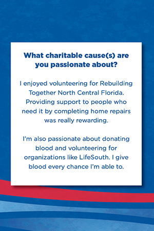 What charitable cause(s) are you passionate about?   I enjoyed volunteering for Rebuilding Together North Central Florida. Providing support to people who need it by completing home repairs was really rewarding.   I’m also passionate about donating blood and volunteering for organizations like LifeSouth. I give blood every chance I’m able to.