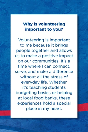 Why is volunteering  important to you?   Volunteering is important to me because it brings people together and allows us to make a positive impact on our communities. It’s a time where I can connect, serve, and make a difference without all the stress of everyday life. Whether it’s teaching students budgeting basics or helping at local food banks, these experiences hold a special place in my heart.