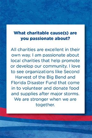 What charitable cause(s) are you passionate about? All charities are excellent in their own way. I am passionate about local charities that help promote or develop our community. I love to see organizations like Second Harvest of the Big Bend and Florida Disaster Fund that come in to volunteer and donate food and supplies after major storms. We are stronger when we are together.