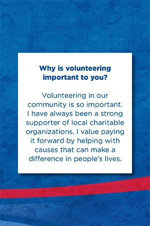 Why is volunteering  important to you?   Volunteering in our community is so important. I have always been a strong supporter of local charitable organizations. I value paying it forward by helping with causes that can make a difference in people’s lives.