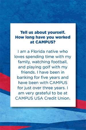 Tell us about yourself. How long have you worked at CAMPUS? I am a Florida native who loves spending time with my family, watching football, and playing golf with my friends. I have been in banking for five years and have been with CAMPUS for just over three years. I am very grateful to be at CAMPUS USA Credit Union.