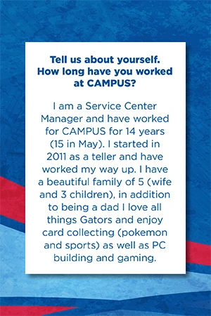 Tell us about yourself.   How long have you worked at CAMPUS?   I am a Service Center Manager and have worked for CAMPUS for 14 years (15 in May). I started in 2011 as a teller and have worked my way up. I have a beautiful family of 5 (wife and 3 children), in addition to being a dad I love all things Gators and enjoy card collecting (pokemon and sports) as well as PC building and gaming.