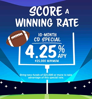 Score a Winning Rate! 10-month Certificate, 4.25% APY ($25,000 Minimum). Bring new funds of $25,000 or more to take advantage of this special rate.