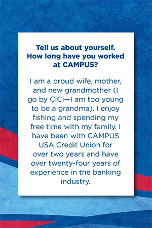 Tell us about yourself.   How long have you worked at CAMPUS?   I am a proud wife, mother, and new grandmother (I go by CiCi—I am too young to be a grandma). I enjoy fishing and spending my free time with my family. I have been with CAMPUS USA Credit Union for over two years and have over twenty-four years of experience in the banking industry.