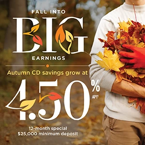 Fall into Big Earnings: Autumn CD savings grow at 4.50% APY(1) 12-month special $25,000 minimum deposit