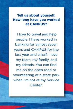 Tell us about yourself.   How long have you worked at CAMPUS?    I love to travel and help people. I have worked in banking for almost seven years and CAMPUS for the last year and a half. I love my team, my family, and my friends. You can find me on the open road or volunteering at a state park when I’m not at my Service Center.