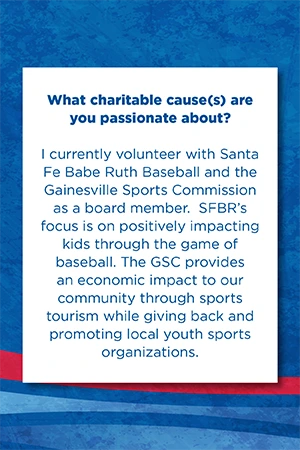 What charitable cause(s) are you passionate about?   I currently volunteer with Santa Fe Babe Ruth Baseball and the Gainesville Sports Commission as a board member.  SFBR’s focus is on positively impacting kids through the game of baseball. The GSC provides an economic impact to our community through sports tourism while giving back and promoting local youth sports organizations.