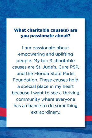What charitable cause(s) are you passionate about?   I am passionate about empowering and uplifting people. My top 3 charitable causes are St. Jude’s, Cure PSP, and the Florida State Parks Foundation. These causes hold a special place in my heart because I want to see a thriving community where everyone has a chance to do something extraordinary.