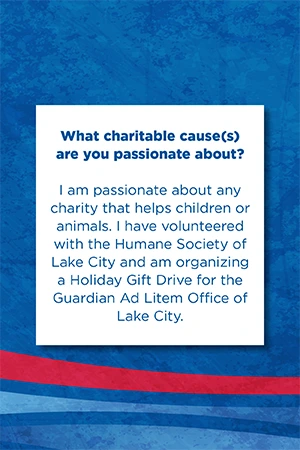 What charitable cause(s) are you passionate about?   I am passionate about any charity that helps children or animals. I have volunteered with the Humane Society of Lake City and am organizing a Holiday Gift Drive for the Guardian Ad Litem Office of Lake City.