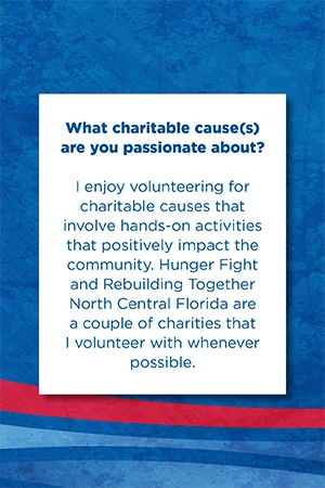 What charitable cause(s) are you passionate about?   I enjoy volunteering for charitable causes that involve hands-on activities that positively impact the community. Hunger Fight and Rebuilding Together North Central Florida are a couple of charities that I volunteer with whenever possible.