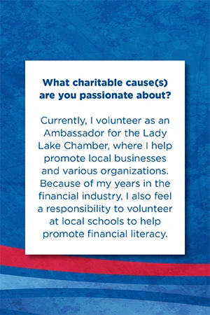 What charitable cause(s) are you passionate about?   Currently, I volunteer as an Ambassador for the Lady Lake Chamber, where I help promote local businesses and various organizations. Because of my years in the financial industry, I also feel a responsibility to volunteer at local schools to help promote financial literacy.