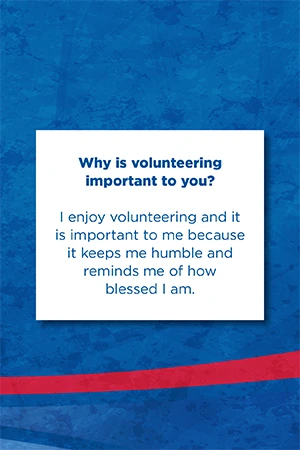 Why is volunteering  important to you?   I enjoy volunteering and it is important to me because it keeps me humble and reminds me of how blessed I am.