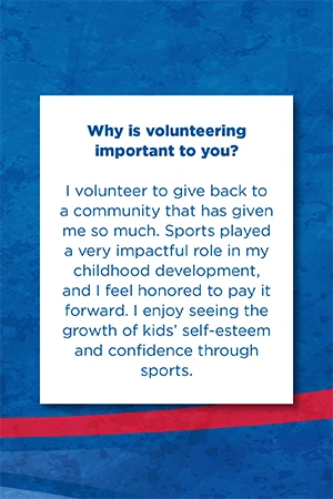 Why is volunteering  important to you?   I volunteer to give back to a community that has given me so much. Sports played a very impactful role in my childhood development, and I feel honored to pay it forward. I enjoy seeing the growth of kids’ self-esteem and confidence through sports.