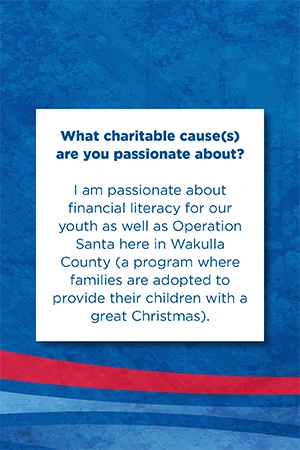 What charitable cause(s) are you passionate about? I am passionate about financial literacy for our youth as well as Operation Santa here in Wakulla County (program where families are adopted to provide their children with a great Christmas).
