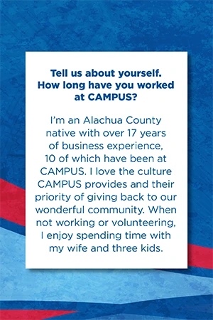 Tell us about yourself.   How long have you worked at CAMPUS?   I’m an Alachua County native with over 17 years of business experience, 10 of which have been at CAMPUS. I love the culture CAMPUS provides and their priority of giving back to our wonderful community. When not working or volunteering, I enjoy spending time with my wife and three kids.