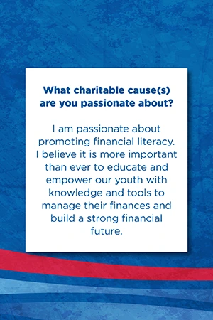What charitable cause(s) are you passionate about?   I am passionate about promoting financial literacy. I believe it is more important than ever to educate and empower our youth with knowledge and tools to manage their finances and build a strong financial future.